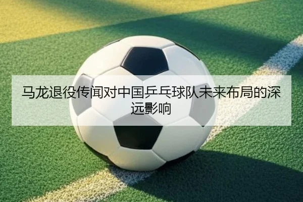 马龙退役传闻对中国乒乓球队未来布局的深远影响