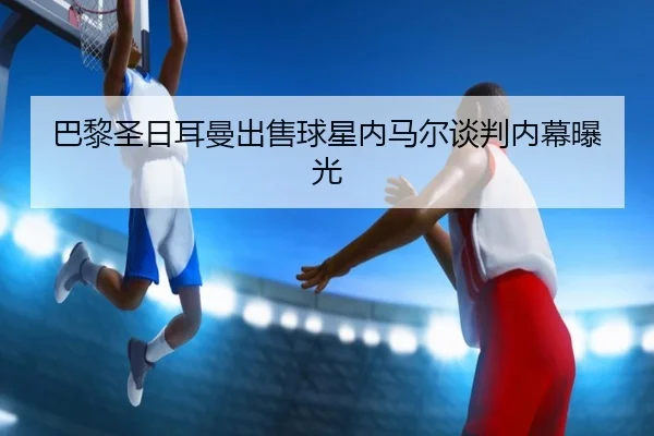 巴黎圣日耳曼出售球星内马尔谈判内幕曝光